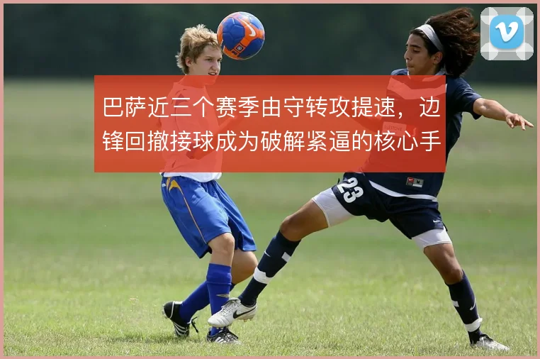 巴萨近三个赛季由守转攻提速,边锋回撤接球成为破解紧逼的核心手段