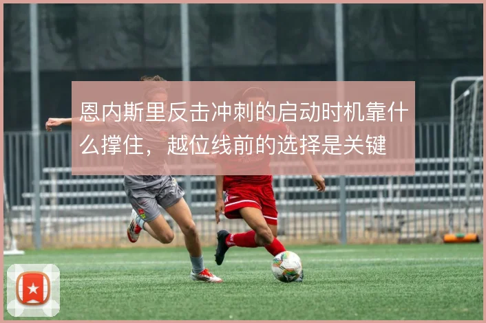 恩内斯里反击冲刺的启动时机靠什么撑住,越位线前的选择是关键