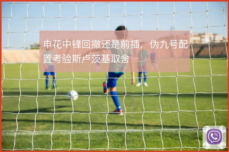 申花中锋回撤还是前插，伪九号配置考验斯卢茨基取舍