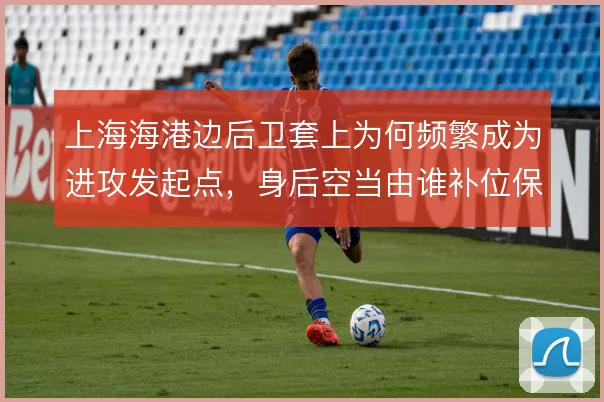 上海海港边后卫套上为何频繁成为进攻发起点,身后空当由谁补位保护