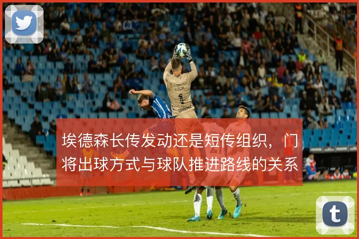 埃德森长传发动还是短传组织,门将出球方式与球队推进路线的关系