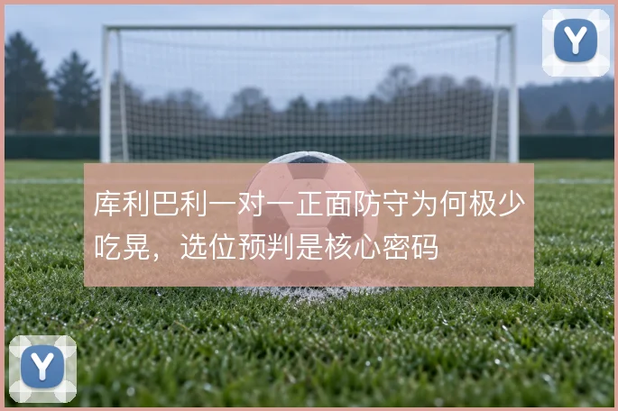 库利巴利一对一正面防守为何极少吃晃，选位预判是核心密码