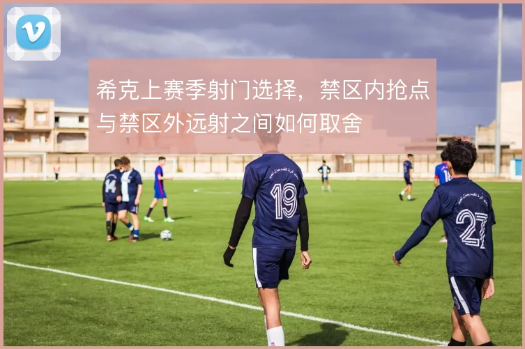 希克上赛季射门选择，禁区内抢点与禁区外远射之间如何取舍