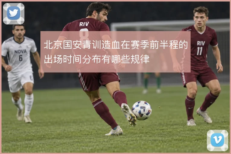 北京国安青训造血在赛季前半程的出场时间分布有哪些规律