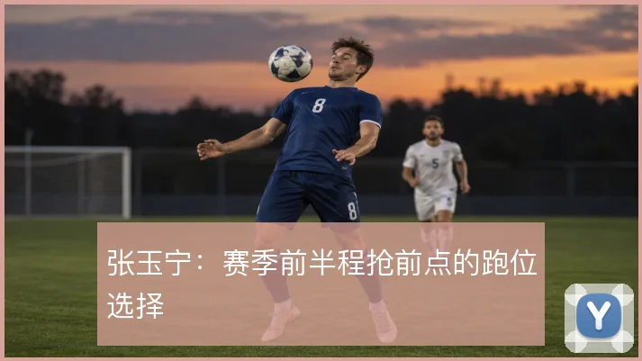 张玉宁：赛季前半程抢前点的跑位选择
