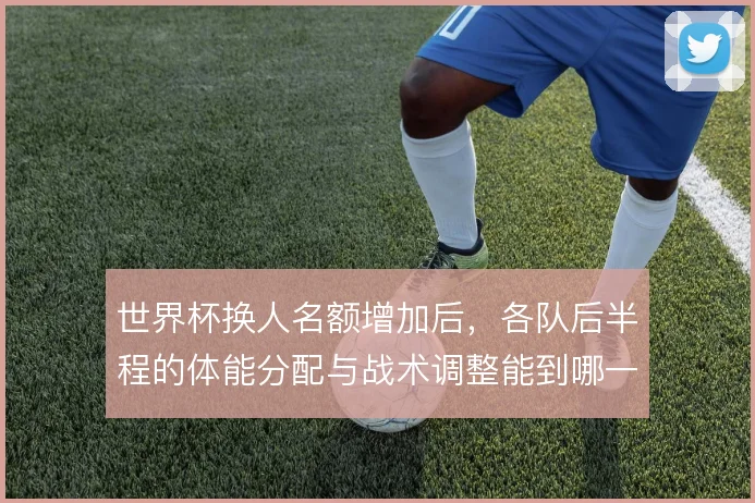 世界杯换人名额增加后,各队后半程的体能分配与战术调整能到哪一步