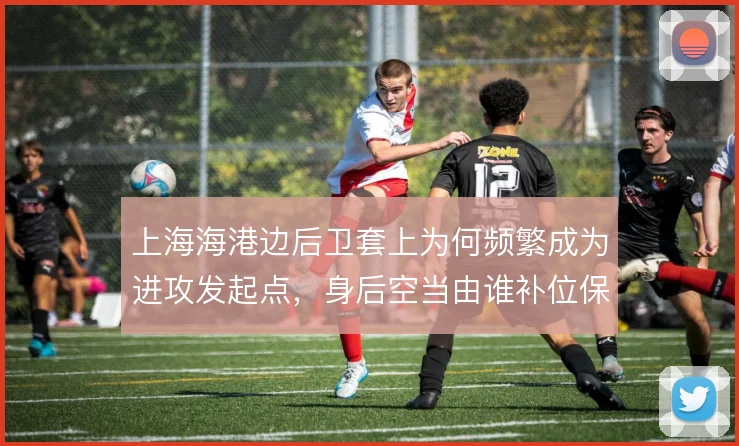 上海海港边后卫套上为何频繁成为进攻发起点,身后空当由谁补位保护