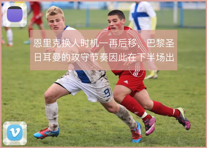 恩里克换人时机一再后移，巴黎圣日耳曼的攻守节奏因此在下半场出现断层