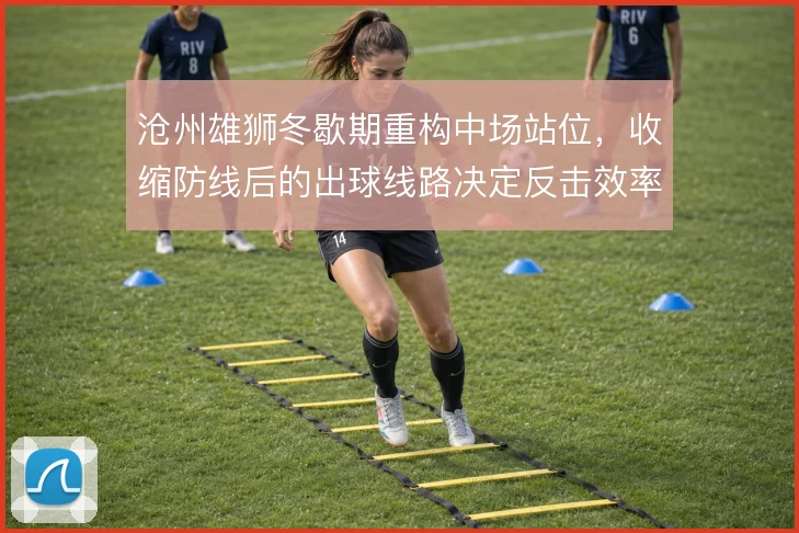 沧州雄狮冬歇期重构中场站位,收缩防线后的出球线路决定反击效率