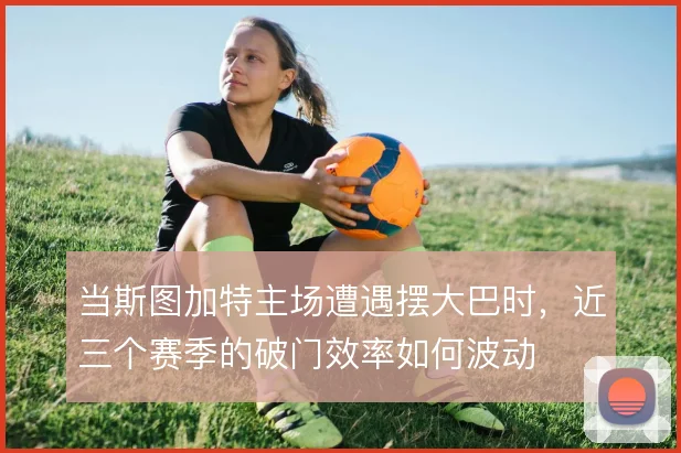 当斯图加特主场遭遇摆大巴时,近三个赛季的破门效率如何波动