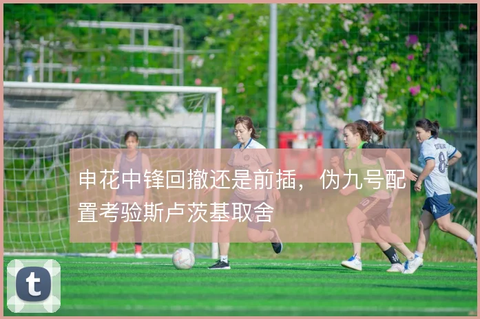 申花中锋回撤还是前插，伪九号配置考验斯卢茨基取舍