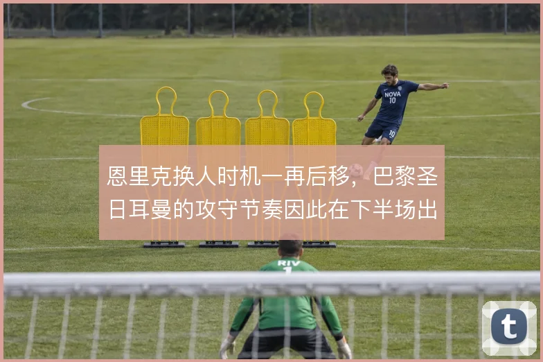 恩里克换人时机一再后移,巴黎圣日耳曼的攻守节奏因此在下半场出现断层
