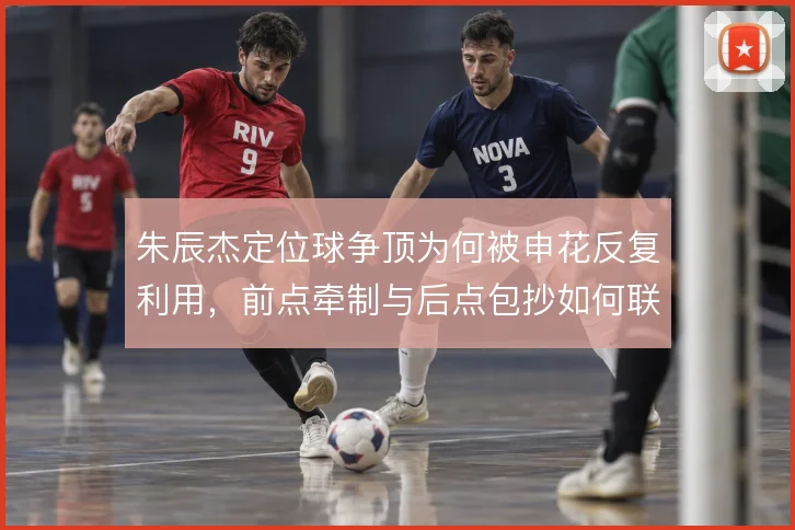 朱辰杰定位球争顶为何被申花反复利用，前点牵制与后点包抄如何联动