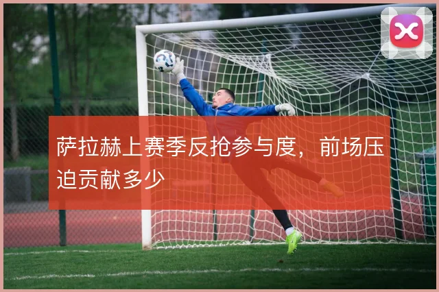 萨拉赫上赛季反抢参与度,前场压迫贡献多少