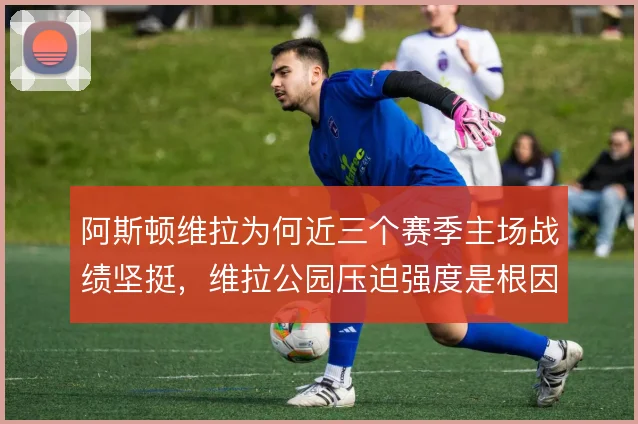 阿斯顿维拉为何近三个赛季主场战绩坚挺，维拉公园压迫强度是根因
