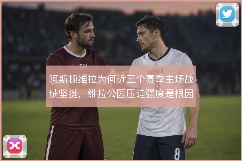 阿斯顿维拉为何近三个赛季主场战绩坚挺,维拉公园压迫强度是根因